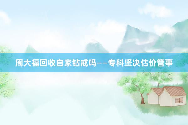 周大福回收自家钻戒吗——专科坚决估价管事
