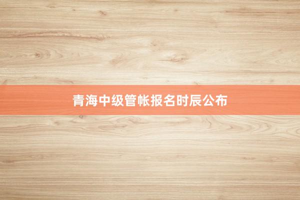 青海中级管帐报名时辰公布