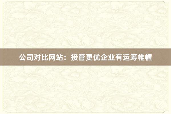 公司对比网站：接管更优企业有运筹帷幄