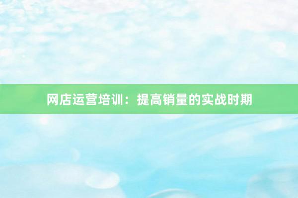 网店运营培训：提高销量的实战时期