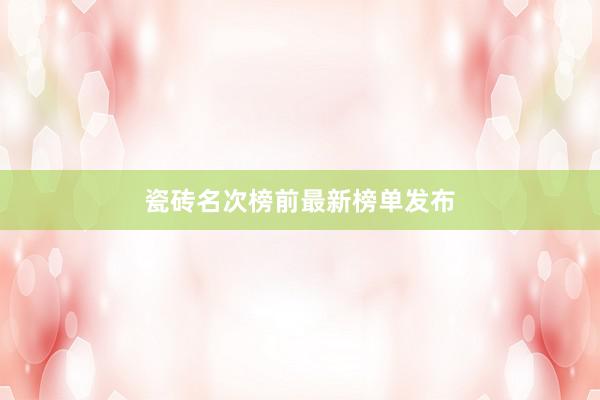 瓷砖名次榜前最新榜单发布