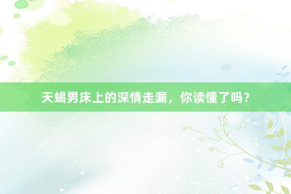 天蝎男床上的深情走漏，你读懂了吗？